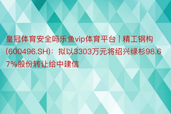 皇冠体育安全吗乐鱼vip体育平台 | 精工钢构(600496.SH)：拟以3303万元将绍兴绿杉98.67%股份转让给中建信