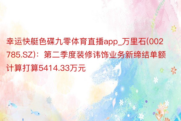 幸运快艇色碟九零体育直播app_万里石(002785.SZ)：第二季度装修讳饰业务新缔结单额计算打算5414.33万元