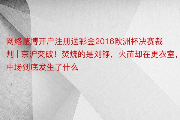 网络赌博开户注册送彩金2016欧洲杯决赛裁判 | 京沪突破！焚烧的是刘铮，火苗却在更衣室，中场到底发生了什么