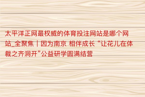 太平洋正网最权威的体育投注网站是哪个网站_全聚焦｜因为南京 相伴成长 “让花儿在体裁之齐洞开”公益研学圆满结营