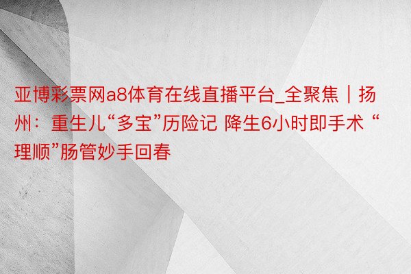 亚博彩票网a8体育在线直播平台_全聚焦｜扬州：重生儿“多宝”历险记 降生6小时即手术 “理顺”肠管妙手回春