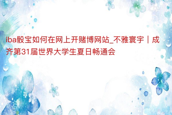 iba骰宝如何在网上开赌博网站_不雅寰宇｜成齐第31届世界大学生夏日畅通会
