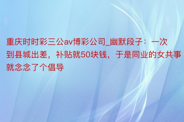 重庆时时彩三公av博彩公司_幽默段子：一次到县城出差，补贴就50块钱，于是同业的女共事就念念了个倡导