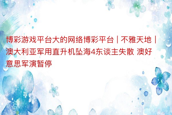 博彩游戏平台大的网络博彩平台 | 不雅天地｜澳大利亚军用直升机坠海4东谈主失散 澳好意思军演暂停