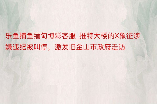 乐鱼捕鱼缅甸博彩客服_推特大楼的X象征涉嫌违纪被叫停，激发旧金山市政府走访