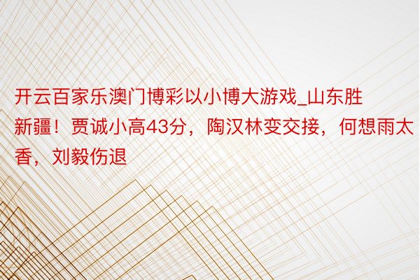 开云百家乐澳门博彩以小博大游戏_山东胜新疆！贾诚小高43分，陶汉林变交接，何想雨太香，刘毅伤退
