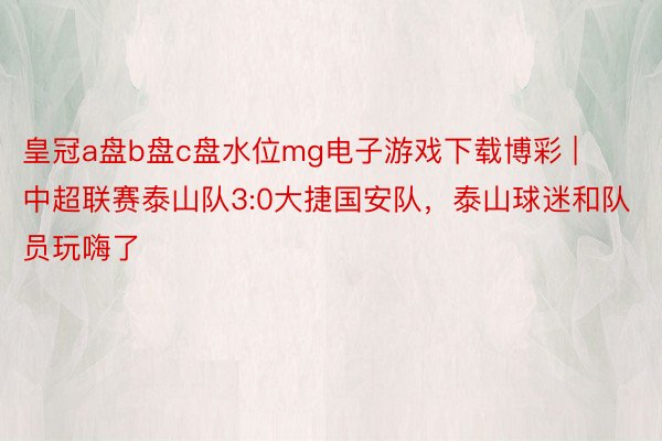 皇冠a盘b盘c盘水位mg电子游戏下载博彩 | 中超联赛泰山队3:0大捷国安队，泰山球迷和队员玩嗨了