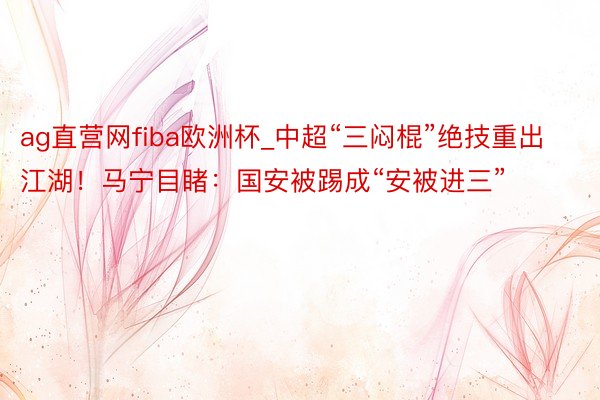 ag直营网fiba欧洲杯_中超“三闷棍”绝技重出江湖！马宁目睹：国安被踢成“安被进三”