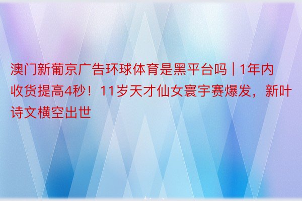 澳门新葡京广告环球体育是黑平台吗 | 1年内收货提高4秒！11岁天才仙女寰宇赛爆发，新叶诗文横空出世