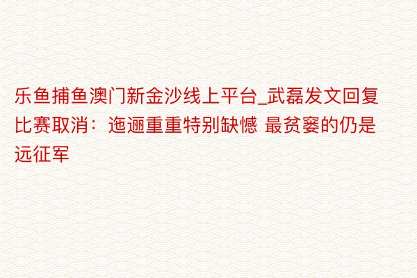 乐鱼捕鱼澳门新金沙线上平台_武磊发文回复比赛取消：迤逦重重特别缺憾 最贫窭的仍是远征军