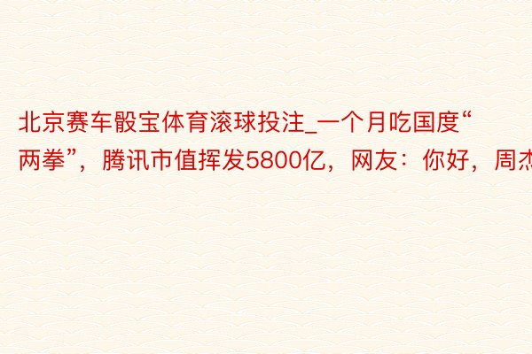 北京赛车骰宝体育滚球投注_一个月吃国度“两拳”，腾讯市值挥发5800亿，网友：你好，周杰伦
