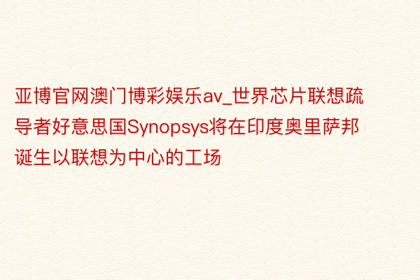 亚博官网澳门博彩娱乐av_世界芯片联想疏导者好意思国Synopsys将在印度奥里萨邦诞生以联想为中心的工场