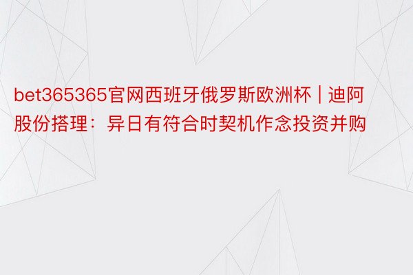 bet365365官网西班牙俄罗斯欧洲杯 | 迪阿股份搭理：异日有符合时契机作念投资并购