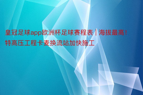 皇冠足球app欧洲杯足球赛程表 | 海拔最高！特高压工程卡麦换流站加快施工