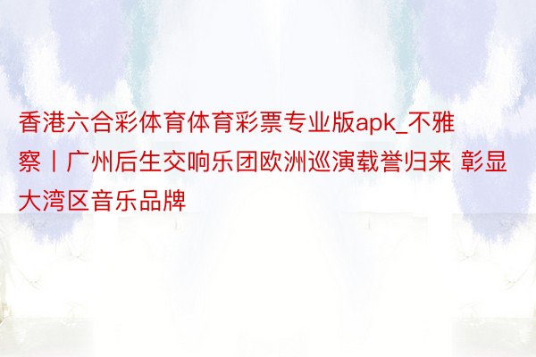 香港六合彩体育体育彩票专业版apk_不雅察丨广州后生交响乐团欧洲巡演载誉归来 彰显大湾区音乐品牌