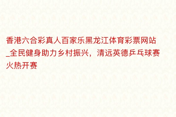 香港六合彩真人百家乐黑龙江体育彩票网站_全民健身助力乡村振兴，清远英德乒乓球赛火热开赛