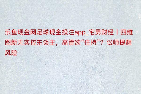 乐鱼现金网足球现金投注app_宅男财经丨四维图新无实控东谈主，高管欲“住持”？讼师提醒风险