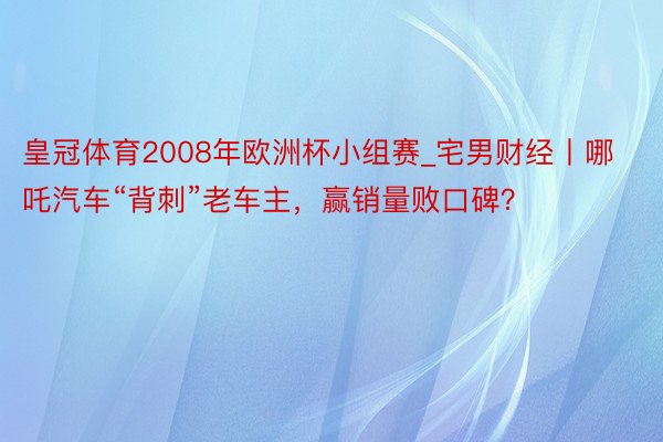 皇冠体育2008年欧洲杯小组赛_宅男财经丨哪吒汽车“背刺”老车主，赢销量败口碑？