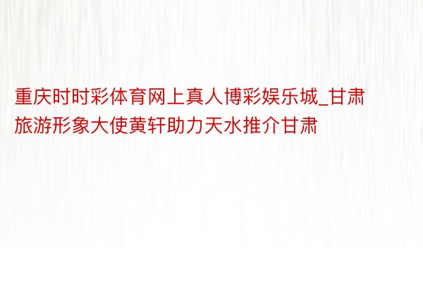 重庆时时彩体育网上真人博彩娱乐城_甘肃旅游形象大使黄轩助力天水推介甘肃