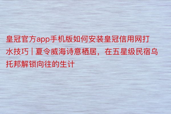 皇冠官方app手机版如何安装皇冠信用网打水技巧 | 夏令威海诗意栖居，在五星级民宿乌托邦解锁向往的生计