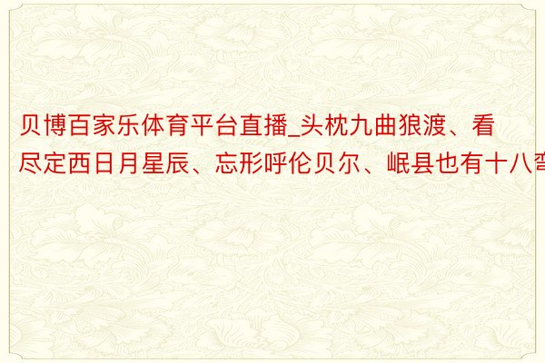 贝博百家乐体育平台直播_头枕九曲狼渡、看尽定西日月星辰、忘形呼伦贝尔、岷县也有十八弯