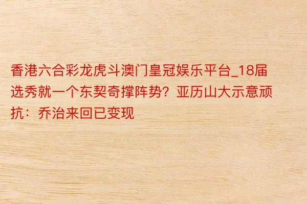 香港六合彩龙虎斗澳门皇冠娱乐平台_18届选秀就一个东契奇撑阵势？亚历山大示意顽抗：乔治来回已变现