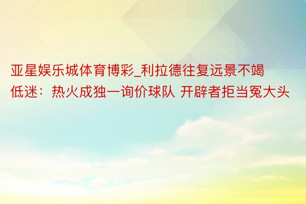 亚星娱乐城体育博彩_利拉德往复远景不竭低迷：热火成独一询价球队 开辟者拒当冤大头