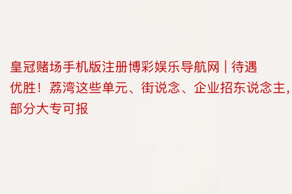 皇冠赌场手机版注册博彩娱乐导航网 | 待遇优胜！荔湾这些单元、街说念、企业招东说念主，部分大专可报