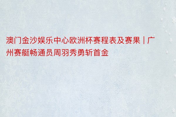 澳门金沙娱乐中心欧洲杯赛程表及赛果 | 广州赛艇畅通员周羽秀勇斩首金