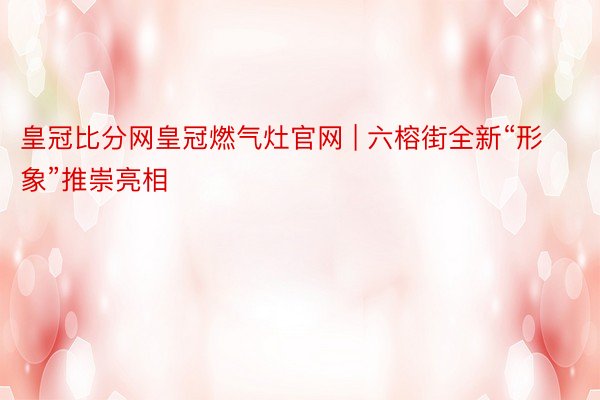 皇冠比分网皇冠燃气灶官网 | 六榕街全新“形象”推崇亮相