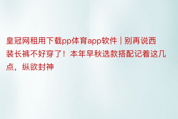 皇冠网租用下载pp体育app软件 | 别再说西装长裤不好穿了！本年早秋选款搭配记着这几点，纵欲封神