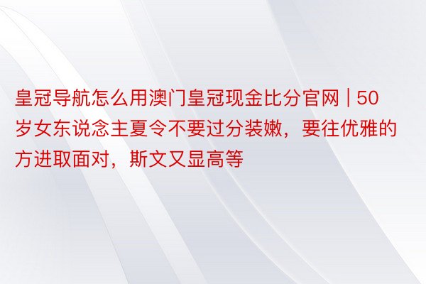 皇冠导航怎么用澳门皇冠现金比分官网 | 50岁女东说念主夏令不要过分装嫩，要往优雅的方进取面对，斯文又显高等