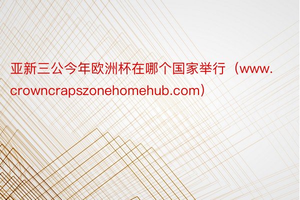 亚新三公今年欧洲杯在哪个国家举行（www.crowncrapszonehomehub.com）