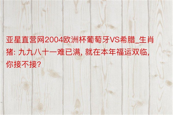 亚星直营网2004欧洲杯葡萄牙VS希腊_生肖猪: 九九八十一难已满, 就在本年福运双临, 你接不接?