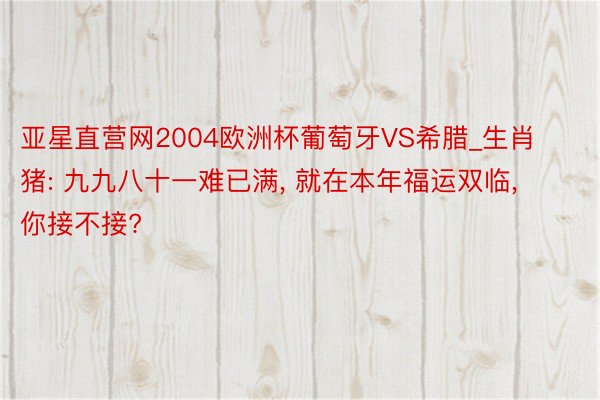 亚星直营网2004欧洲杯葡萄牙VS希腊_生肖猪: 九九八十一难已满， 就在本年福运双临， 你接不接?