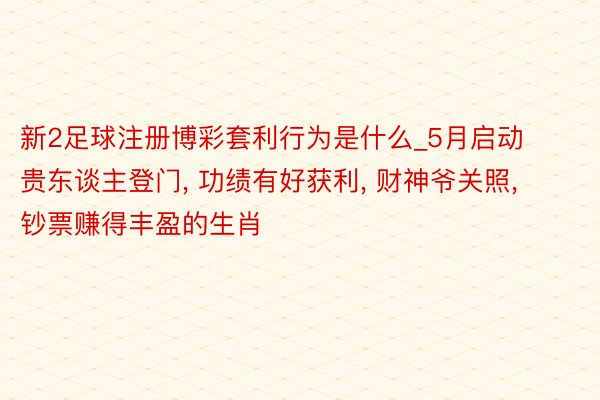新2足球注册博彩套利行为是什么_5月启动贵东谈主登门, 功绩有好获利, 财神爷关照, 钞票赚得丰盈的生肖