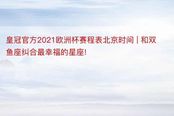 皇冠官方2021欧洲杯赛程表北京时间 | 和双鱼座纠合最幸福的星座!