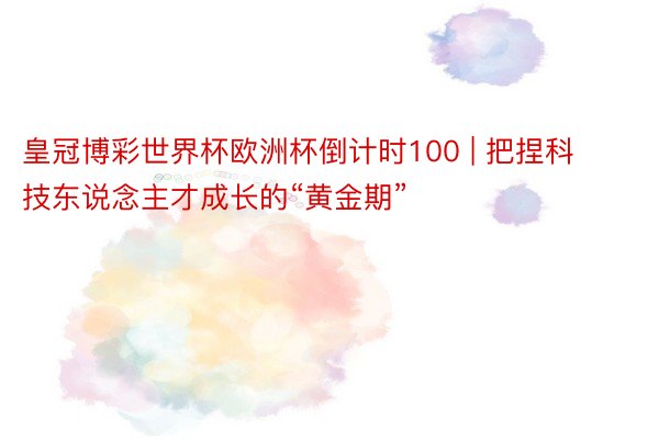 皇冠博彩世界杯欧洲杯倒计时100 | 把捏科技东说念主才成长的“黄金期”