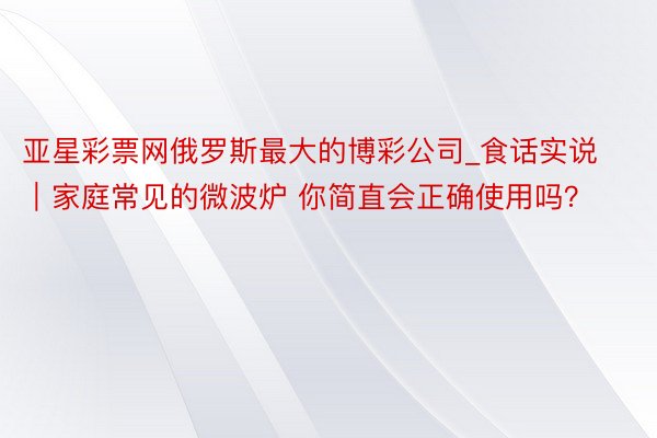 亚星彩票网俄罗斯最大的博彩公司_食话实说｜家庭常见的微波炉 你简直会正确使用吗？