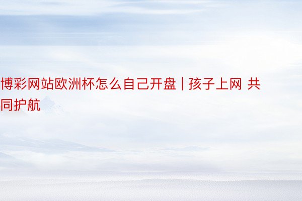 博彩网站欧洲杯怎么自己开盘 | 孩子上网 共同护航