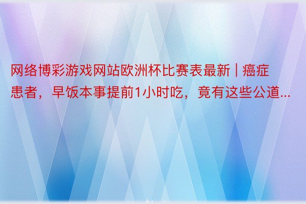 网络博彩游戏网站欧洲杯比赛表最新 | 癌症患者，早饭本事提前1小时吃，竟有这些公道...