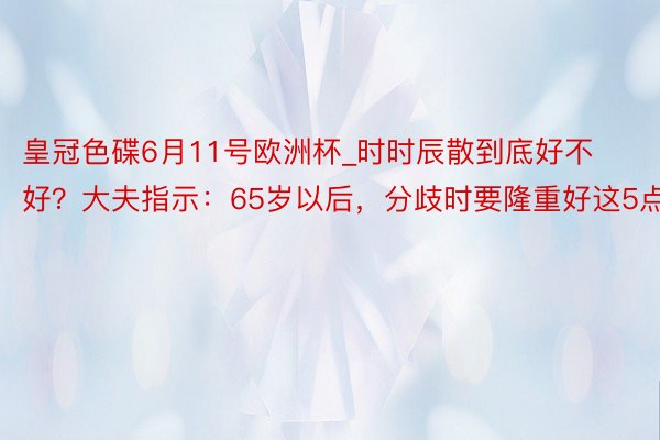 皇冠色碟6月11号欧洲杯_时时辰散到底好不好？大夫指示：65岁以后，分歧时要隆重好这5点