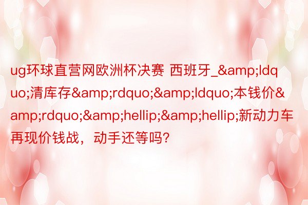 ug环球直营网欧洲杯决赛 西班牙_&ldquo;清库存&rdquo;&ldquo;本钱价&rdquo;&hellip;&hellip;新动力车再现价钱战，动手还等吗？