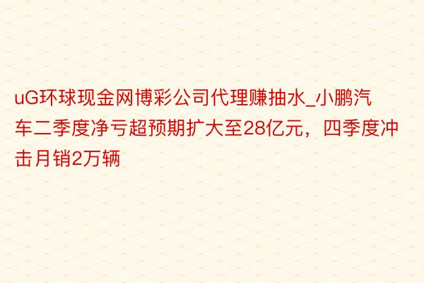 uG环球现金网博彩公司代理赚抽水_小鹏汽车二季度净亏超预期扩大至28亿元，四季度冲击月销2万辆