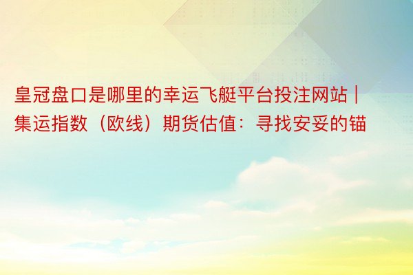 皇冠盘口是哪里的幸运飞艇平台投注网站 | 集运指数（欧线）期货估值：寻找安妥的锚