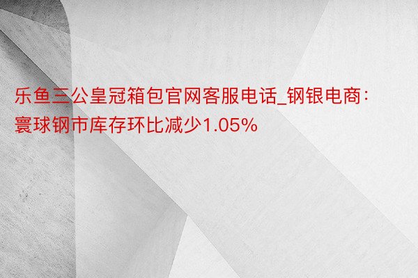 乐鱼三公皇冠箱包官网客服电话_钢银电商：寰球钢市库存环比减少1.05%