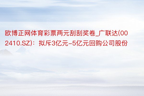 欧博正网体育彩票两元刮刮奖卷_广联达(002410.SZ)：拟斥3亿元-5亿元回购公司股份