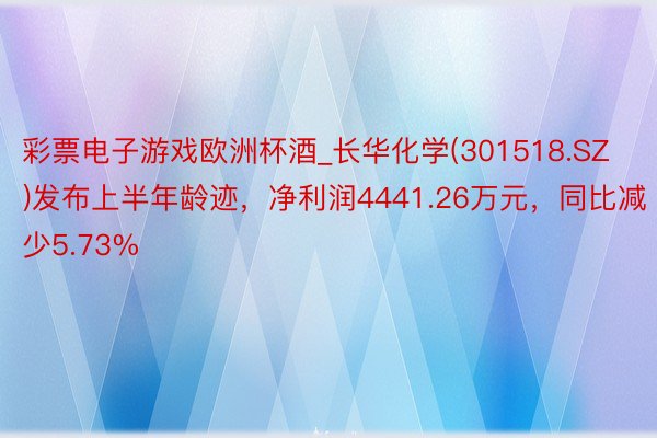 彩票电子游戏欧洲杯酒_长华化学(301518.SZ)发布上半年龄迹，净利润4441.26万元，同比减少5.73%
