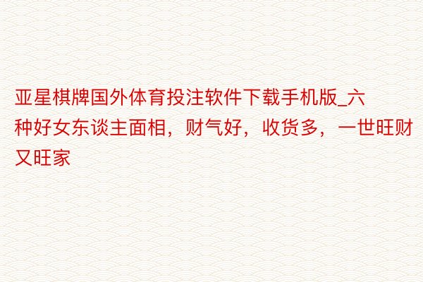 亚星棋牌国外体育投注软件下载手机版_六种好女东谈主面相，财气好，收货多，一世旺财又旺家