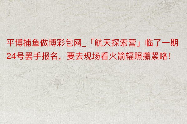 平博捕鱼做博彩包网_「航天探索营」临了一期24号罢手报名，要去现场看火箭辐照攥紧咯！
